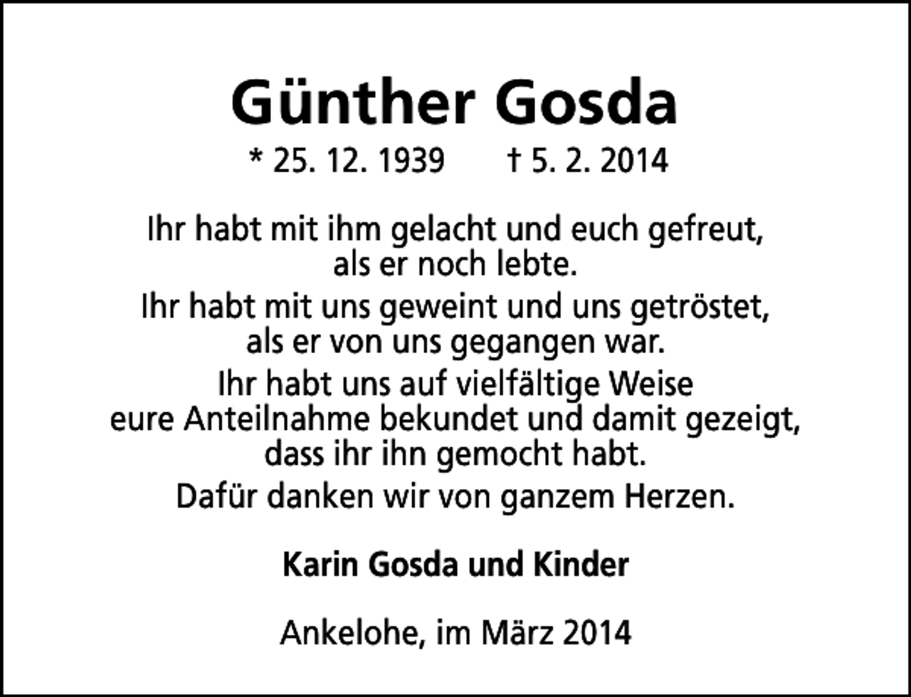 <p>Günther Gosda<br />* 25. 12. 1939</p><p>† 5. 2. 2014</p><p>Ihr habt mit ihm gelacht und euch gefreut,<br />als er noch lebte.<br />Ihr habt mit uns geweint und uns getröstet,<br />als er von uns gegangen war.<br />Ihr habt uns auf vielfältige Weise<br />eure Anteilnahme bekundet und damit gezeigt,<br />dass ihr ihn gemocht habt.<br />Dafür danken wir von ganzem Herzen.<br />Karin Gosda und Kinder<br />Ankelohe, im März 2014</p>
