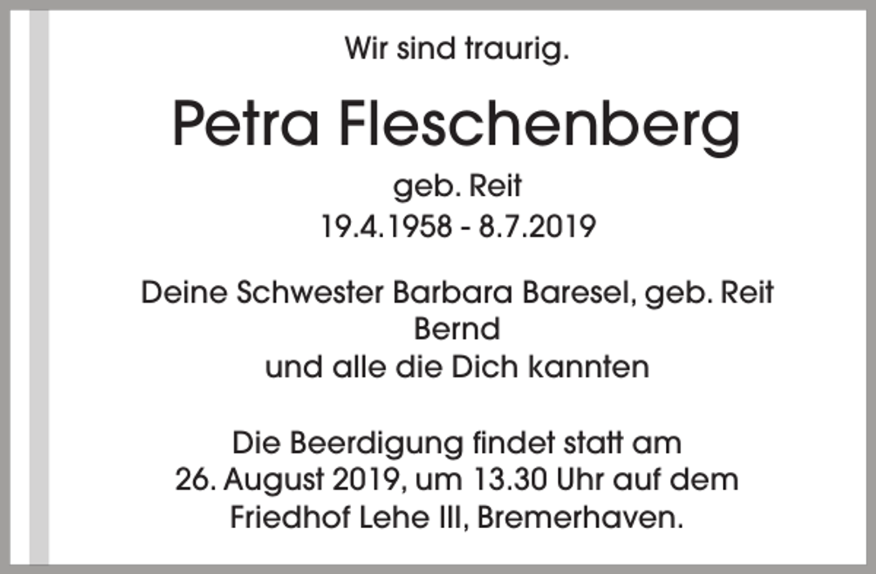<p>Wir sind traurig.</p><p>Petra Fleschenberg<br />geb. Reit<br />19.4.1958 - 8.7.2019<br />Deine Schwester Barbara Baresel, geb. Reit<br />Bernd<br />und alle die Dich kannten<br />Die Beerdigung findet statt am<br />26. August 2019, um 13.30 Uhr auf dem<br />Friedhof Lehe III, Bremerhaven.</p>