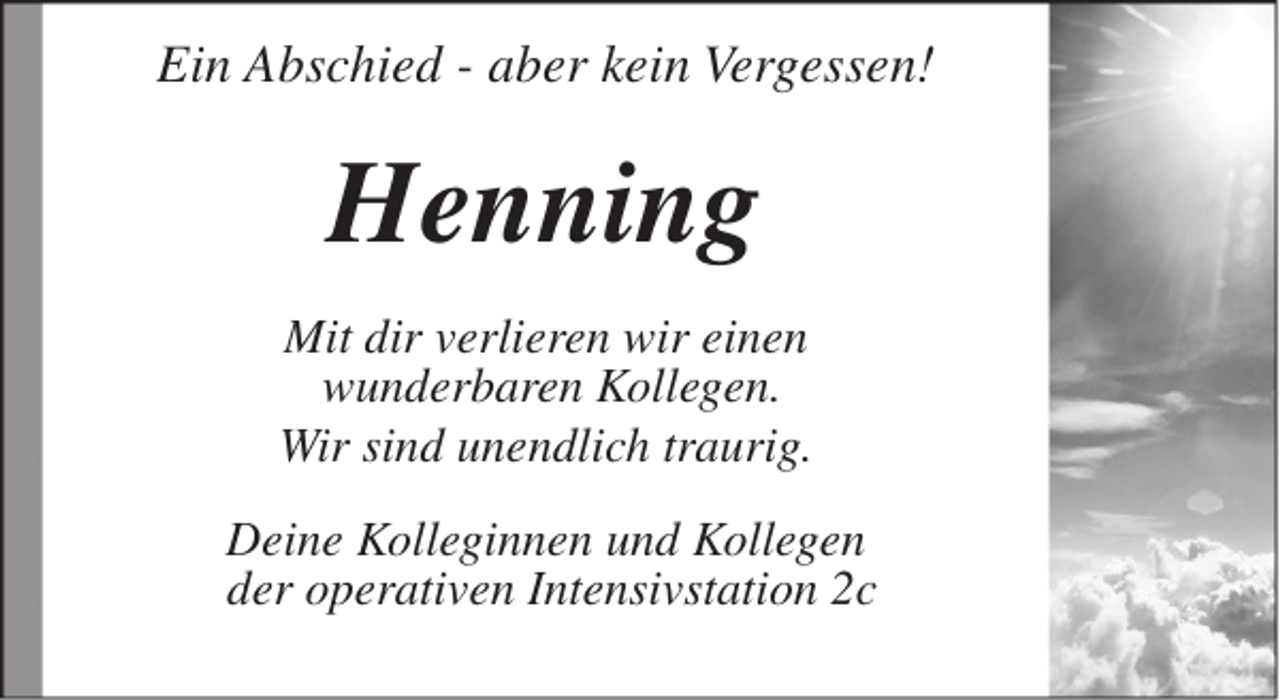 <p>Ein Abschied - aber kein Vergessen!</p><p>Henning<br />Mit dir verlieren wir einen<br />wunderbaren Kollegen.<br />Wir sind unendlich traurig.<br />Deine Kolleginnen und Kollegen<br />der operativen Intensivstation 2c</p>