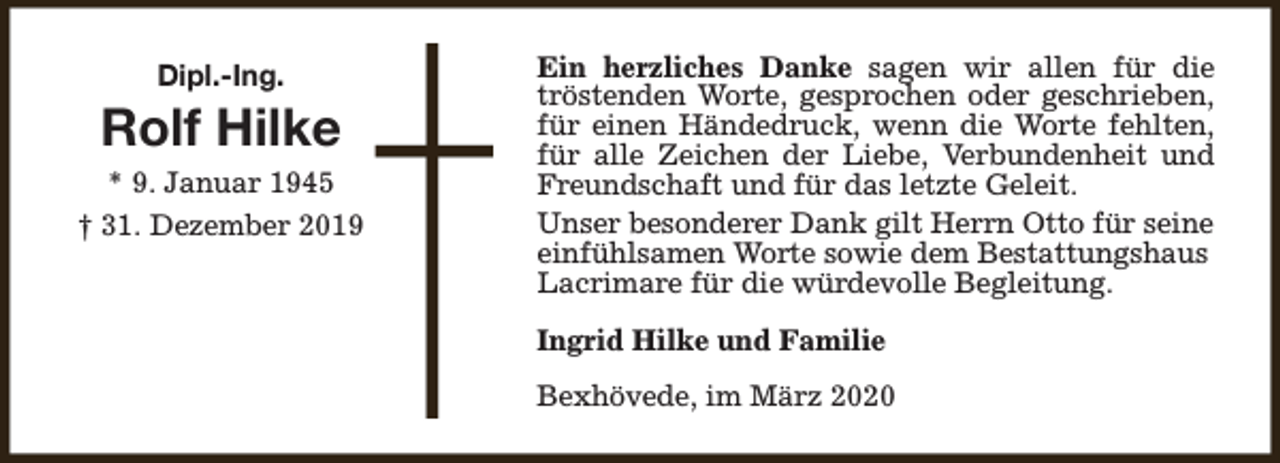 <p>Dipl.-Ing.</p><p>Rolf Hilke<br />* 9. Januar 1945<br />† 31. Dezember 2019</p><p>Ein herzliches Danke sagen wir allen für die<br />tröstenden Worte, gesprochen oder geschrieben,<br />für einen Händedruck, wenn die Worte fehlten,<br />für alle Zeichen der Liebe, Verbundenheit und<br />Freundschaft und für das letzte Geleit.<br />Unser besonderer Dank gilt Herrn Otto für seine<br />einfühlsamen Worte sowie dem Bestattungshaus<br />Lacrimare für die würdevolle Begleitung.<br />Ingrid Hilke und Familie<br />Bexhövede, im März 2020</p>