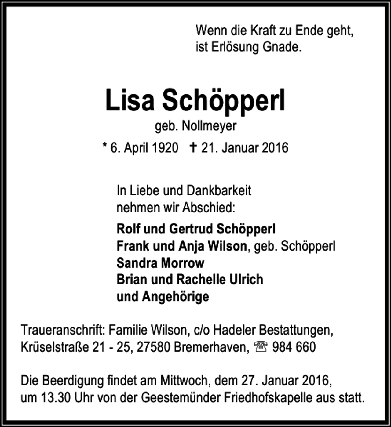 <p>Wenn die Kraft zu Ende geht,<br />ist Erlösung Gnade.</p><p>Lisa Schöpperl</p><p>geb. Nollmeyer<br />* 6. April 1920 B 21. Januar 2016<br />In Liebe und Dankbarkeit<br />nehmen wir Abschied:<br />Rolf und Gertrud Schöpperl<br />Frank und Anja Wilson, geb. Schöpperl<br />Sandra Morrow<br />Brian und Rachelle Ulrich<br />und Angehörige<br />Traueranschrift: Familie Wilson, c/o Hadeler Bestattungen,<br />Krüselstraße 21 - 25, 27580 Bremerhaven, ℡ 984 660<br />Die Beerdigung findet am Mittwoch, dem 27. Januar 2016,<br />um 13.30 Uhr von der Geestemünder Friedhofskapelle aus statt.</p>
