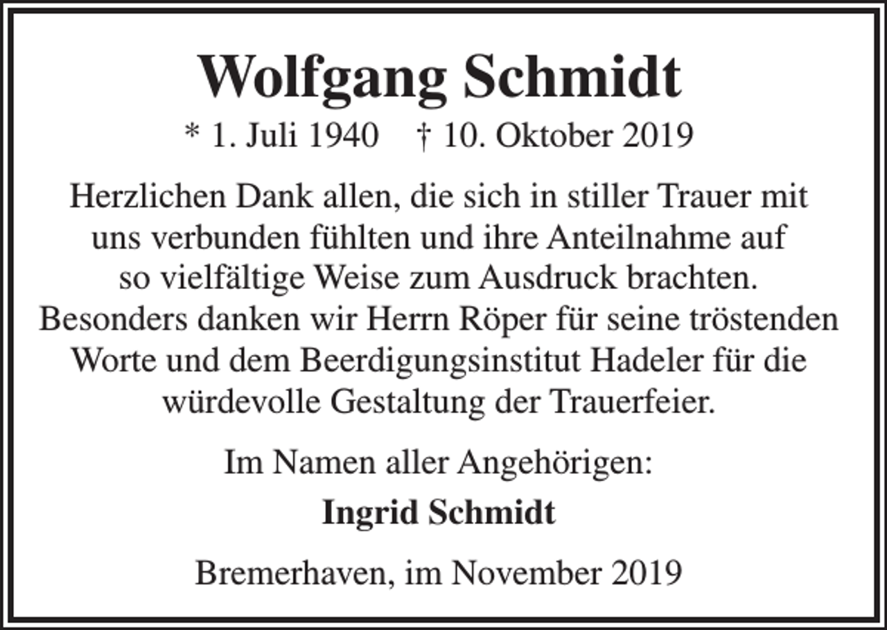 <p>Wolfgang Schmidt</p><p>* 1. Juli 1940</p><p>† 10. Oktober 2019</p><p>Herzlichen Dank allen, die sich in stiller Trauer mit<br />uns verbunden fühlten und ihre Anteilnahme auf<br />so vielfältige Weise zum Ausdruck brachten.<br />Besonders danken wir Herrn Röper für seine tröstenden<br />Worte und dem Beerdigungsinstitut Hadeler für die<br />würdevolle Gestaltung der Trauerfeier.<br />Im Namen aller Angehörigen:<br />Ingrid Schmidt<br />Bremerhaven, im November 2019</p>