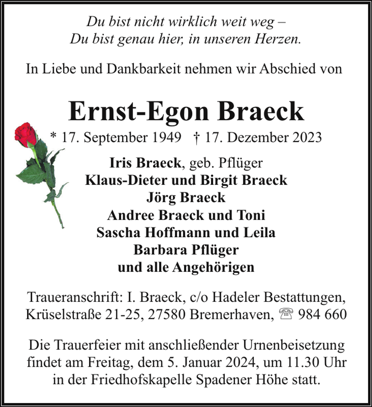 <p>Du bist nicht wirklich weit weg –<br />Du bist genau hier, in unseren Herzen.<br />In Liebe und Dankbarkeit nehmen wir Abschied von</p><p>Ernst-Egon Braeck</p><p>* 177. September 1949 † 17. Dezember 2023<br />Iris Braeck, geb. Pflüger<br />Klaus-Dieter und Birgit Braeck<br />Jörg Braeck<br />Andree Braeck und Toni<br />Sascha Hoffmann und Leila<br />Barbara Pflüger<br />und alle Angehörigen<br />Traueranschrift: I. Braeck, c/o Hadeler Bestattungen,<br />Krüselstraße 21-25, 27580 Bremerhaven, ' 984 660<br />Die Trauerfeier mit anschließender Urnenbeisetzung<br />findet am Freitag, dem 5. Januar 2024, um 11.30 Uhr<br />in der Friedhofskapelle Spadener Höhe statt.</p>