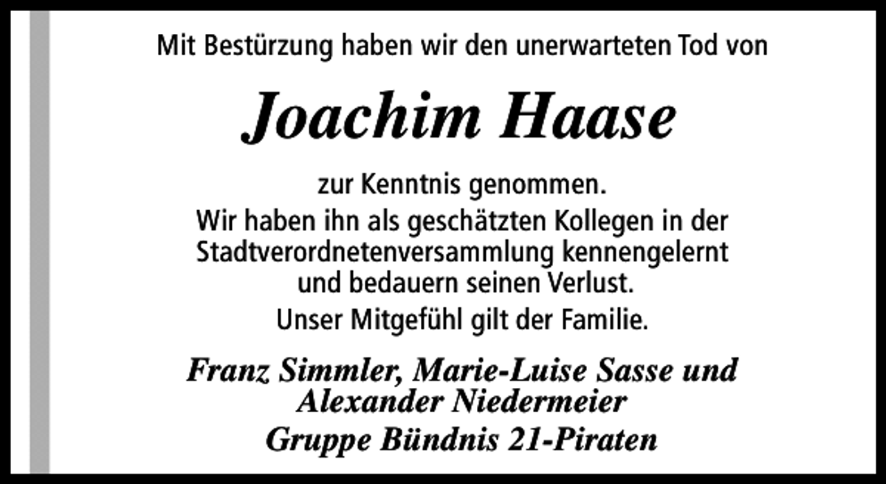 <p>Mit Bestürzung haben wir den unerwarteten Tod von</p><p>Joachim Haase<br />zur Kenntnis genommen.<br />Wir haben ihn als geschätzten Kollegen in der<br />Stadtverordnetenversammlung kennengelernt<br />und bedauern seinen Verlust.<br />Unser Mitgefühl gilt der Familie.</p><p>Franz Simmler, Marie-Luise Sasse und<br />Alexander Niedermeier<br />Gruppe Bündnis 21-Piraten</p>
