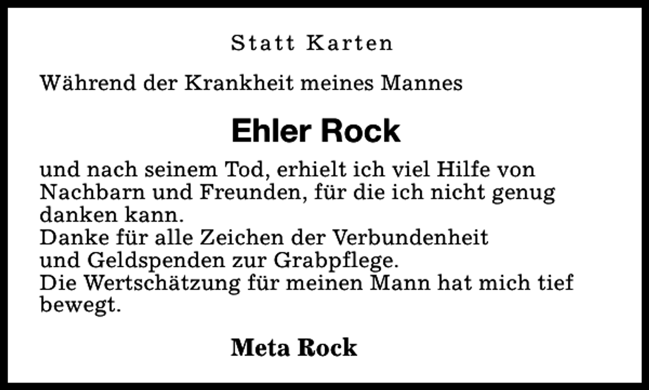 <p>S t a t t K a rt e n<br />Während der Krankheit meines Mannes</p><p>Ehler Rock<br />und nach seinem Tod, erhielt ich viel Hilfe von<br />Nachbarn und Freunden, für die ich nicht genug<br />danken kann.<br />Danke für alle Zeichen der Verbundenheit<br />und Geldspenden zur Grabpflege.<br />Die Wertschätzung für meinen Mann hat mich tief<br />bewegt.</p><p>Meta Rock</p>