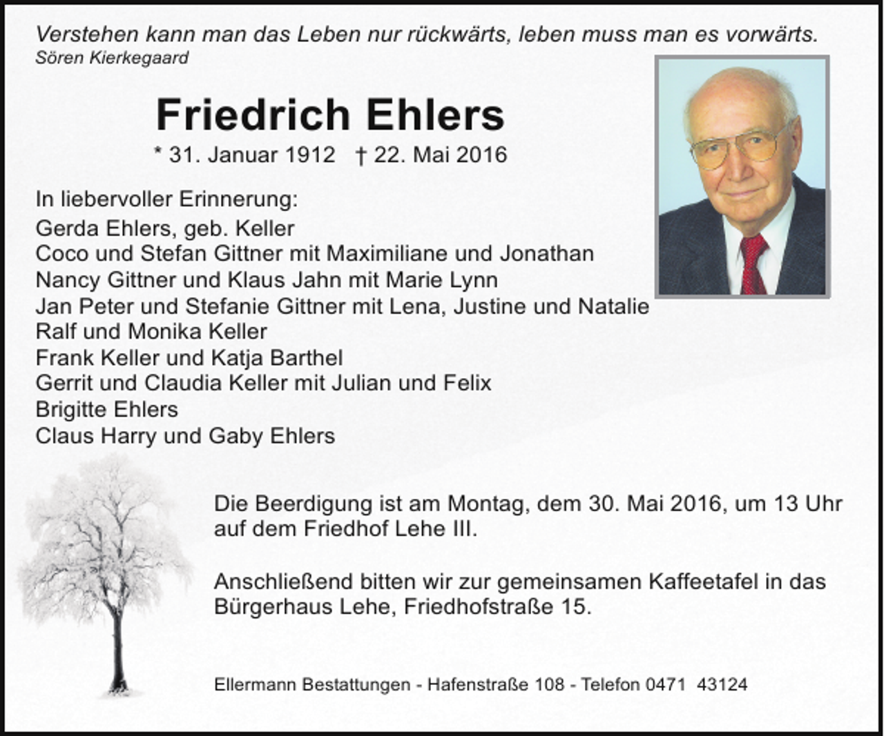 <p>Verstehen kann man das Leben nur rückwärts, leben muss man es vorwärts.<br />Sören Kierkegaard</p><p>Friedrich Ehlers</p><p>* 31. Januar 1912 † 22. Mai 2016<br />In liebervoller Erinnerung:<br />Gerda Ehlers, geb. Keller<br />Coco und Stefan Gittner mit Maximiliane und Jonathan<br />Nancy Gittner und Klaus Jahn mit Marie Lynn<br />Jan Peter und Stefanie Gittner mit Lena, Justine und Natalie<br />Ralf und Monika Keller<br />Frank Keller und Katja Barthel<br />Gerrit und Claudia Keller mit Julian und Felix<br />Brigitte Ehlers<br />Claus Harry und Gaby Ehlers<br />Die Beerdigung ist am Montag, dem 30. Mai 2016, um 13 Uhr<br />auf dem Friedhof Lehe III.<br />Anschließend bitten wir zur gemeinsamen Kaffeetafel in das<br />Bürgerhaus Lehe, Friedhofstraße 15.<br />Ellermann Bestattungen - Hafenstraße 108 - Telefon 0471 43124</p>