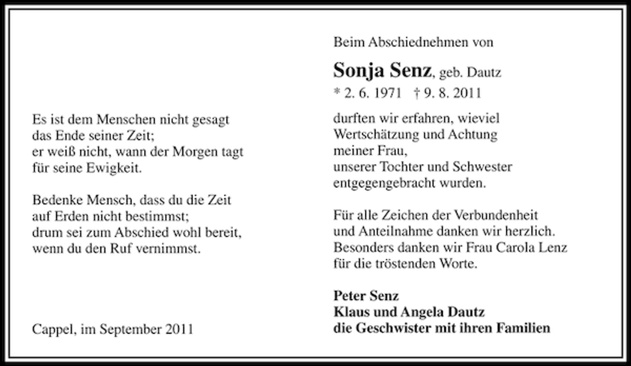 <p>Beim Abschiednehmen von</p><p>Sonja Senz, geb. Dautz<br />* 2. 6. 1971 † 9. 8. 2011<br />Es ist dem Menschen nicht gesagt<br />das Ende seiner Zeit;<br />er weiß nicht, wann der Morgen tagt<br />für seine Ewigkeit.<br />Bedenke Mensch, dass du die Zeit<br />auf Erden nicht bestimmst;<br />drum sei zum Abschied wohl bereit,<br />wenn du den Ruf vernimmst.</p><p>Cappel, im September 2011</p><p>durften wir erfahren, wieviel<br />Wertschätzung und Achtung<br />meiner Frau,<br />unserer Tochter und Schwester<br />entgegengebracht wurden.<br />Für alle Zeichen der Verbundenheit<br />und Anteilnahme danken wir herzlich.<br />Besonders danken wir Frau Carola Lenz<br />für die tröstenden Worte.<br />Peter Senz<br />Klaus und Angela Dautz<br />die Geschwister mit ihren Familien</p>