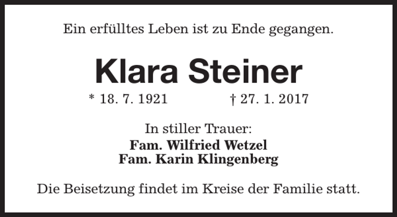 <p>Ein erfülltes Leben ist zu Ende gegangen.</p><p>Klara Steiner</p><p>* 18. 7. 1921</p><p>† 27. 1. 2017</p><p>In stiller Trauer:<br />Fam. Wilfried Wetzel<br />Fam. Karin Klingenberg<br />Die Beisetzung findet im Kreise der Familie statt.</p>