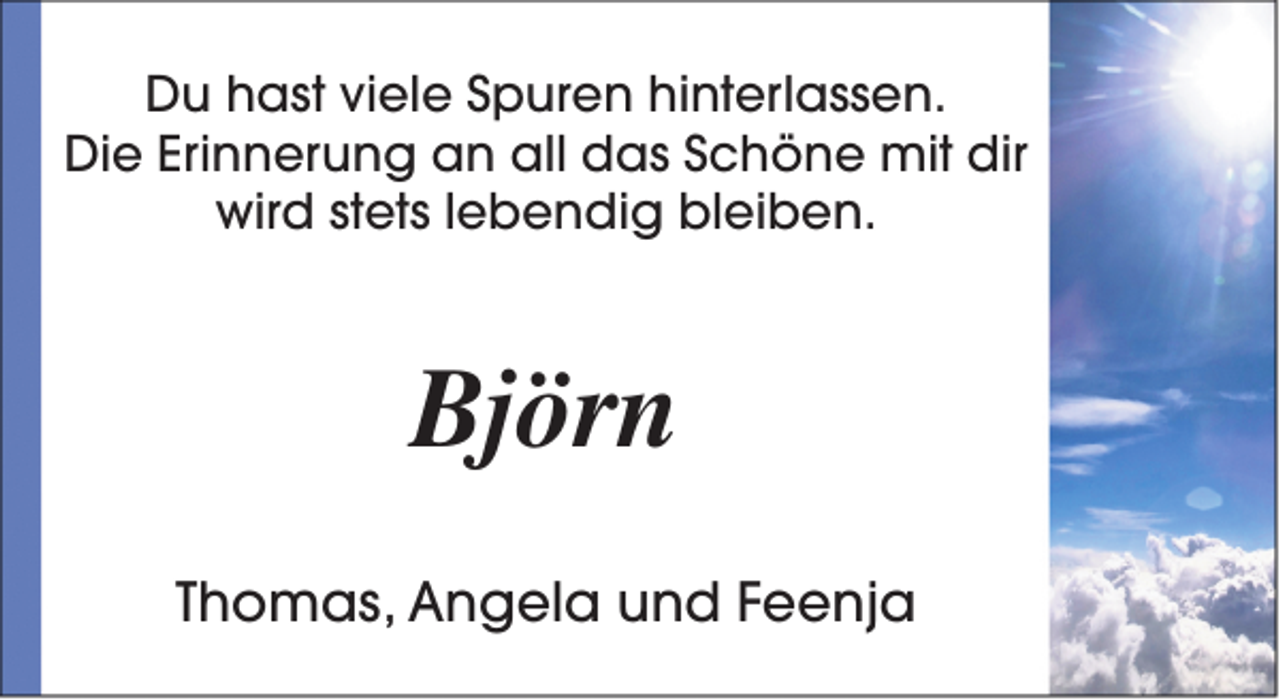 <p>Du hast viele Spuren hinterlassen.<br />Die Erinnerung an all das Schöne mit dir<br />wird stets lebendig bleiben.</p><p>Björn<br />Thomas, Angela und Feenja</p>
