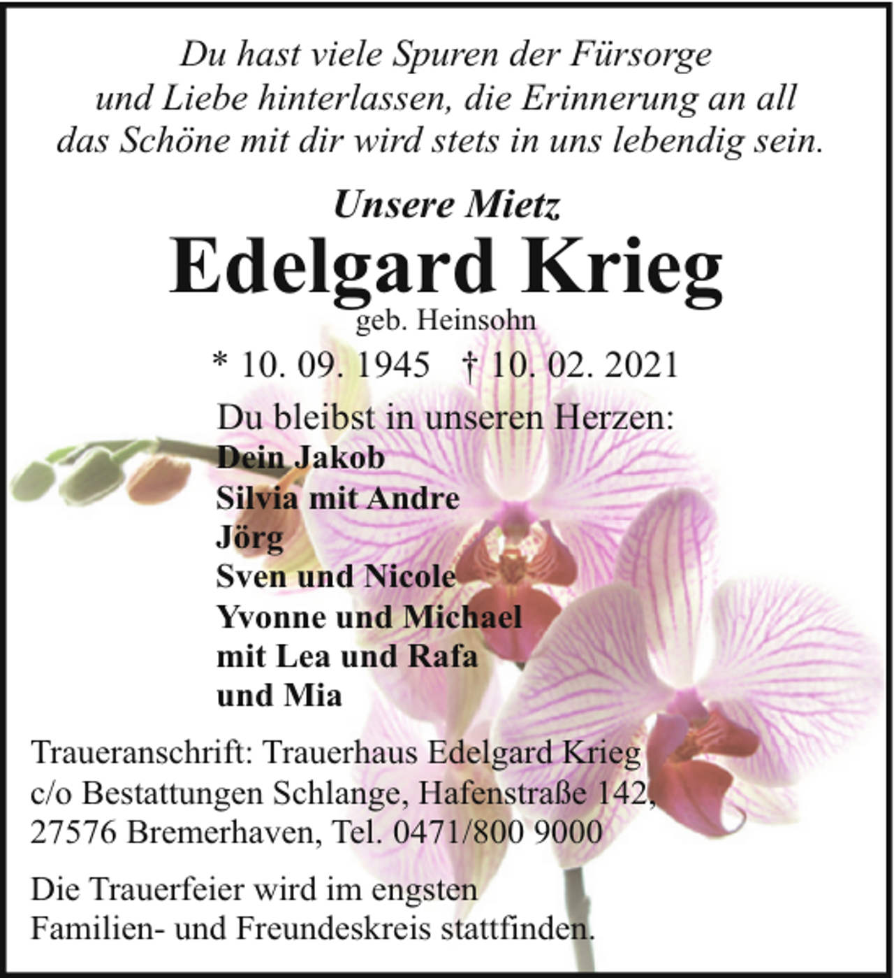 <p>Du hast viele Spuren der Fürsorge<br />und Liebe hinterlassen, die Erinnerung an all<br />das Schöne mit dir wird stets in uns lebendig sein.</p><p>Unsere Mietz</p><p>Edelgard Krieg<br />geb. Heinsohn</p><p>* 10. 09. 1945 † 10. 02. 2021<br />Du bleibst in unseren Herzen:<br />Dein Jakob<br />Silvia mit Andre<br />Jörg<br />Sven und Nicole<br />Yvonne und Michael<br />mit Lea und Rafa<br />und Mia</p><p>Traueranschrift: Trauerhaus Edelgard Krieg<br />c/o Bestattungen Schlange, Hafenstraße 142,<br />27576 Bremerhaven, Tel. 0471/800 9000<br />Die Trauerfeier wird im engsten<br />Familien- und Freundeskreis stattfinden.</p>