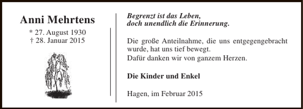 <p>Anni Mehrtens<br />* 27. August 1930<br />† 28. Januar 2015</p><p>Begrenzt ist das Leben,<br />doch unendlich die Erinnerung.<br />Die große Anteilnahme, die uns entgegengebracht<br />wurde, hat uns tief bewegt.<br />Dafür danken wir von ganzem Herzen.<br />Die Kinder und Enkel<br />Hagen, im Februar 2015</p>