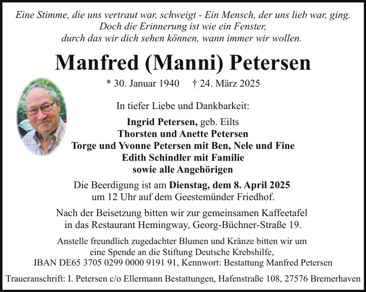 <p>Eine Stimme, die uns vertraut war, schweigt - Ein Mensch, der uns lieb war, ging.<br />Doch die Erinnerung ist wie ein Fenster,<br />durch das wir dich sehen können, wann immer wir wollen.</p><p>Manfred (Manni) Petersen<br />* 30. Januar 1940</p><p>† 24. März 2025</p><p>In tiefer Liebe und Dankbarkeit:<br />Ingrid Petersen, geb. Eilts<br />Thorsten und Anette Petersen<br />Torge und Yvonne Petersen mit Ben, Nele und Fine<br />Edith Schindler mit Familie<br />sowie alle Angehörigen<br />Die Beerdigung ist am Dienstag, dem 8. April 2025<br />um 12 Uhr auf dem Geestemünder Friedhof.<br />Nach der Beisetzung bitten wir zur gemeinsamen Kaffeetafel<br />in das Restaurant Hemingway, Georg-Büchner-Straße 19.<br />Anstelle freundlich zugedachter Blumen und Kränze bitten wir um<br />eine Spende an die Stiftung Deutsche Krebshilfe,<br />IBAN DE65 3705 0299 0000 91, Kennwort: Bestattung Manfred Petersen<br />Traueranschrift: I. Petersen c/o Ellermann Bestattungen, Hafenstraße 108, 27576 Bremerhaven</p>