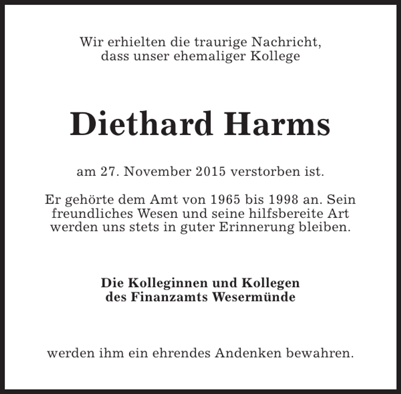 <p>Wir erhielten die traurige Nachricht,<br />dass unser ehemaliger Kollege</p><p>Diethard Harms<br />am 27. November 2015 verstorben ist.<br />Er gehörte dem Amt von 1965 bis 1998 an. Sein<br />freundliches Wesen und seine hilfsbereite Art<br />werden uns stets in guter Erinnerung bleiben.</p><p>Die Kolleginnen und Kollegen<br />des Finanzamts Wesermünde</p><p>werden ihm ein ehrendes Andenken bewahren.</p>