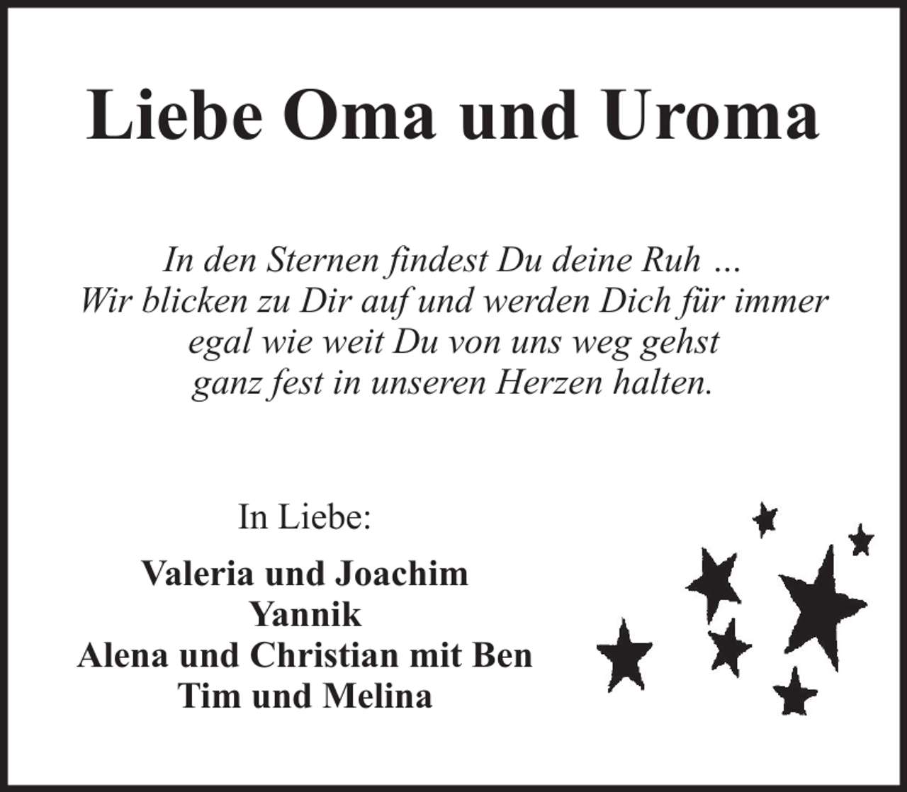 <p>Liebe Oma und Uroma<br />In den Sternen findest Du deine Ruh …<br />Wir blicken zu Dir auf und werden Dich für immer<br />egal wie weit Du von uns weg gehst<br />ganz fest in unseren Herzen halten.</p><p>In Liebe:<br />Valeria und Joachim<br />Yannik<br />Alena und Christian mit Ben<br />Tim und Melina</p>