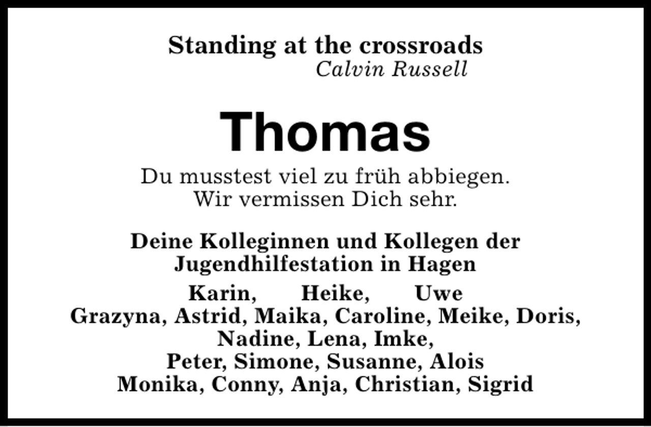 <p>Standing at the crossroads<br />Calvin Russell</p><p>Thomas</p><p>Du musstest viel zu früh abbiegen.<br />Wir vermissen Dich sehr.<br />Deine Kolleginnen und Kollegen der<br />Jugendhilfestation in Hagen<br />Karin,<br />Heike,<br />Uwe<br />Grazyna, Astrid, Maika, Caroline, Meike, Doris,<br />Nadine, Lena, Imke,<br />Peter, Simone, Susanne, Alois<br />Monika, Conny, Anja, Christian, Sigrid</p>