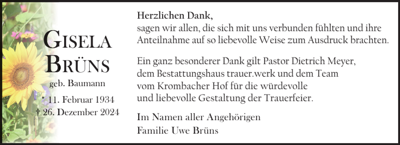 <p>GISELA<br />BRÜNS<br />geb<br />b. Baumann</p>
<p>* 11. Februar 1934<br />† 26. Dezember 2024</p>
<p>Herzlichen Dank,<br />sagen wir allen, die sich mit uns verbunden fühlten und ihre<br />Anteilnahme auf so liebevolle Weise zum Ausdruck brachten.<br />Ein ganz besonderer Dank gilt Pastor Dietrich Meyer,<br />dem Bestattungshaus trauer.werk und dem Team<br />vom Krombacher Hof für die würdevolle<br />und liebevolle Gestaltung der Trauerfeier.<br />Im Namen aller Angehörigen<br />Familie Uwe Brüns</p>