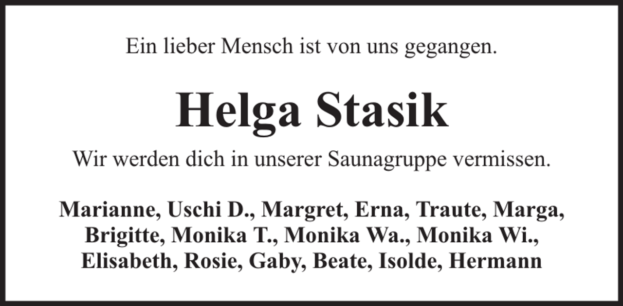 <p>Ein lieber Mensch ist von uns gegangen.</p><p>Helga Stasik</p><p>Wir werden dich in unserer Saunagruppe vermissen.<br />Marianne, Uschi D., Margret, Erna, Traute, Marga,<br />Brigitte, Monika T., Monika Wa., Monika Wi.,<br />Elisabeth, Rosie, Gaby, Beate, Isolde, Hermann</p>