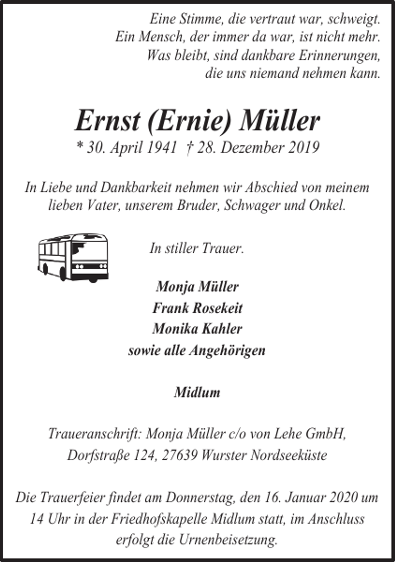 <p>Eine Stimme, die vertraut war, schweigt.<br />Ein Mensch, der immer da war, ist nicht mehr.<br />Was bleibt, sind dankbare Erinnerungen,<br />die uns niemand nehmen kann.</p><p>Ernst (Ernie) Müller<br />* 30. April 1941 † 28. Dezember 2019</p><p>In Liebe und Dankbarkeit nehmen wir Abschied von meinem<br />lieben Vater, unserem Bruder, Schwager und Onkel.<br />In stiller Trauer.<br />Monja Müller<br />Frank Rosekeit<br />Monika Kahler<br />sowie alle Angehörigen<br />Midlum<br />Traueranschrift: Monja Müller c/o von Lehe GmbH,<br />Dorfstraße 124, 27639 Wurster Nordseeküste<br />Die Trauerfeier findet am Donnerstag, den 16. Januar 2020 um<br />14 Uhr in der Friedhofskapelle Midlum statt, im Anschluss<br />erfolgt die Urnenbeisetzung.</p>