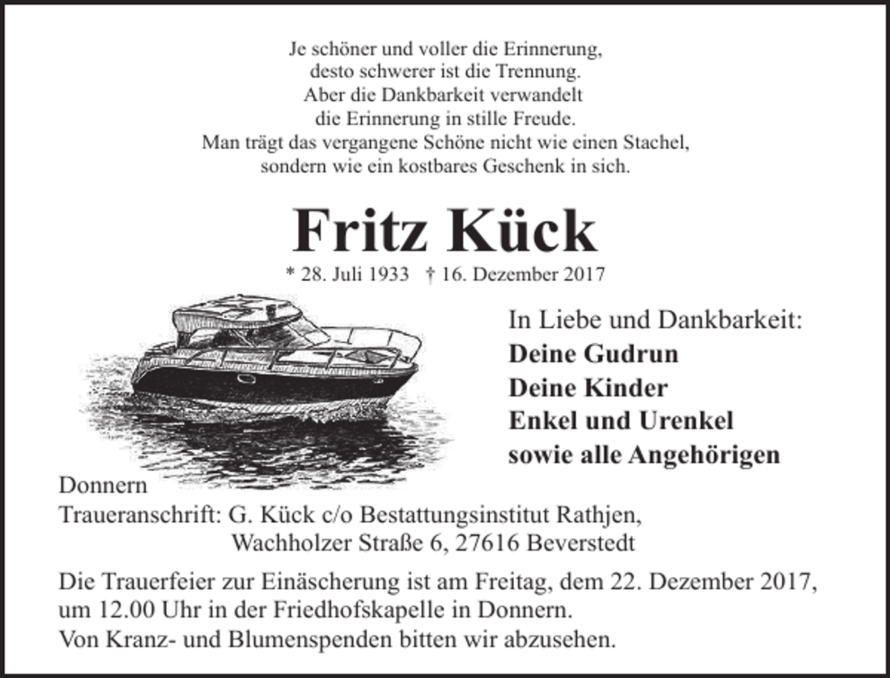 <p>Je schöner und voller die Erinnerung,<br />desto schwerer ist die Trennung.<br />Aber die Dankbarkeit verwandelt<br />die Erinnerung in stille Freude.<br />Man trägt das vergangene Schöne nicht wie einen Stachel,<br />sondern wie ein kostbares Geschenk in sich.</p>
<p>Fritz Kück</p>
<p>* 28. Juli 1933 † 16. Dezember 2017</p>
<p>In Liebe und Dankbarkeit:<br />Deine Gudrun<br />Deine Kinder<br />Enkel und Urenkel<br />sowie alle Angehörigen</p>
<p>Donnern<br />Traueranschrift: G. Kück c/o Bestattungsinstitut Rathjen,<br />Wachholzer Straße 6, 27616 Beverstedt</p>
<p>Die Trauerfeier zur Einäscherung ist am Freitag, dem 22. Dezember 2017,<br />um 12.00 Uhr in der Friedhofskapelle in Donnern.<br />Von Kranz- und Blumenspenden bitten wir abzusehen.</p>
