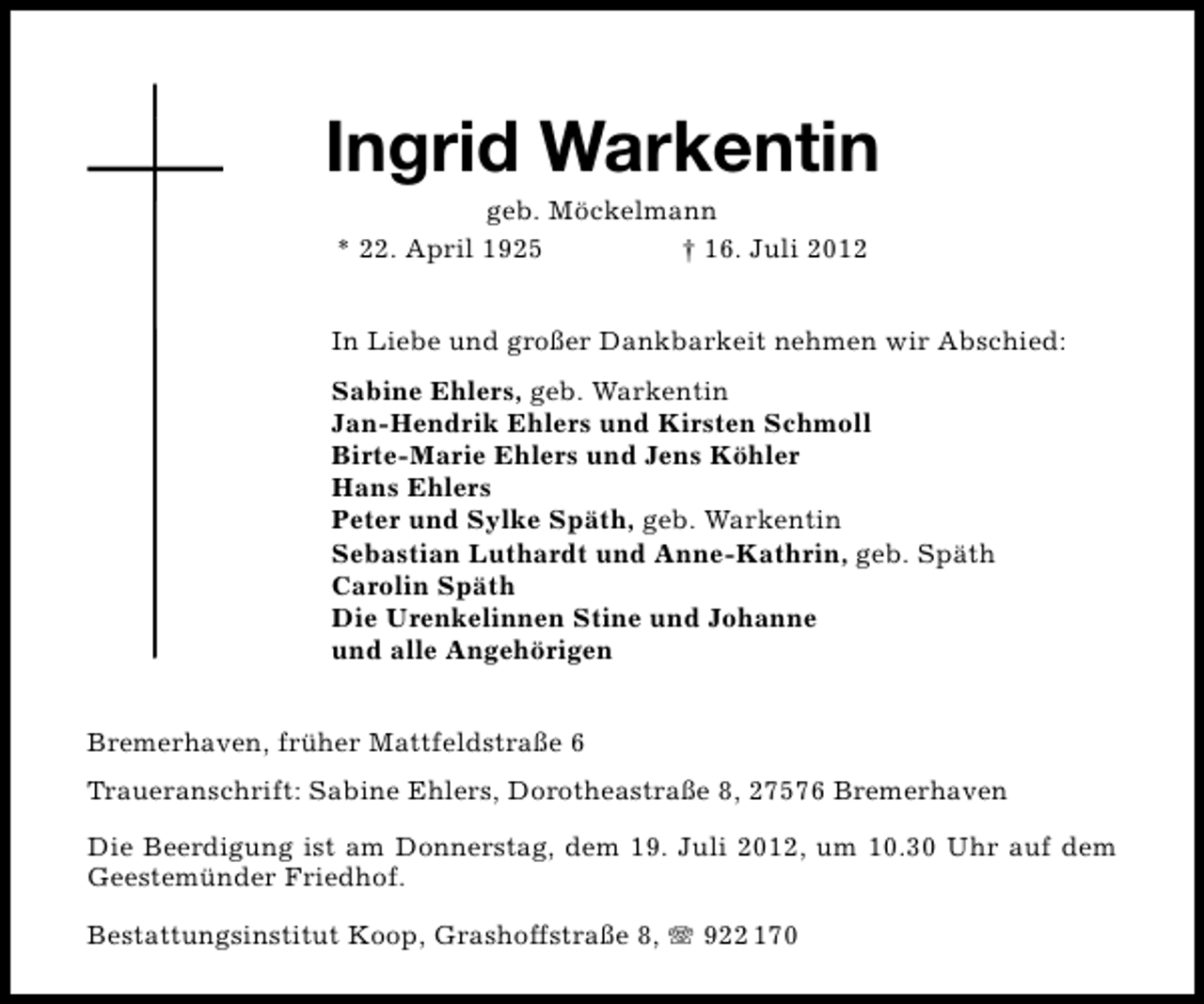 <p>Ingrid Warkentin<br />geb. Möckelmann<br />* 22. April 1925<br />† 16. Juli 2012</p><p>In Liebe und großer Dankbarkeit nehmen wir Abschied:<br />Sabine Ehlers, geb. Warkentin<br />Jan-Hendrik Ehlers und Kirsten Schmoll<br />Birte-Marie Ehlers und Jens Köhler<br />Hans Ehlers<br />Peter und Sylke Späth, geb. Warkentin<br />Sebastian Luthardt und Anne-Kathrin, geb. Späth<br />Carolin Späth<br />Die Urenkelinnen Stine und Johanne<br />und alle Angehörigen<br />Bremerhaven, früher Mattfeldstraße 6<br />Traueranschrift: Sabine Ehlers, Dorotheastraße 8, 27576 Bremerhaven<br />Die Beerdigung ist am Donnerstag, dem 19. Juli 2012, um 10.30 Uhr auf dem<br />Geestemünder Friedhof.<br />Bestattungsinstitut Koop, Grashoffstraße 8,</p><p>922 170</p>