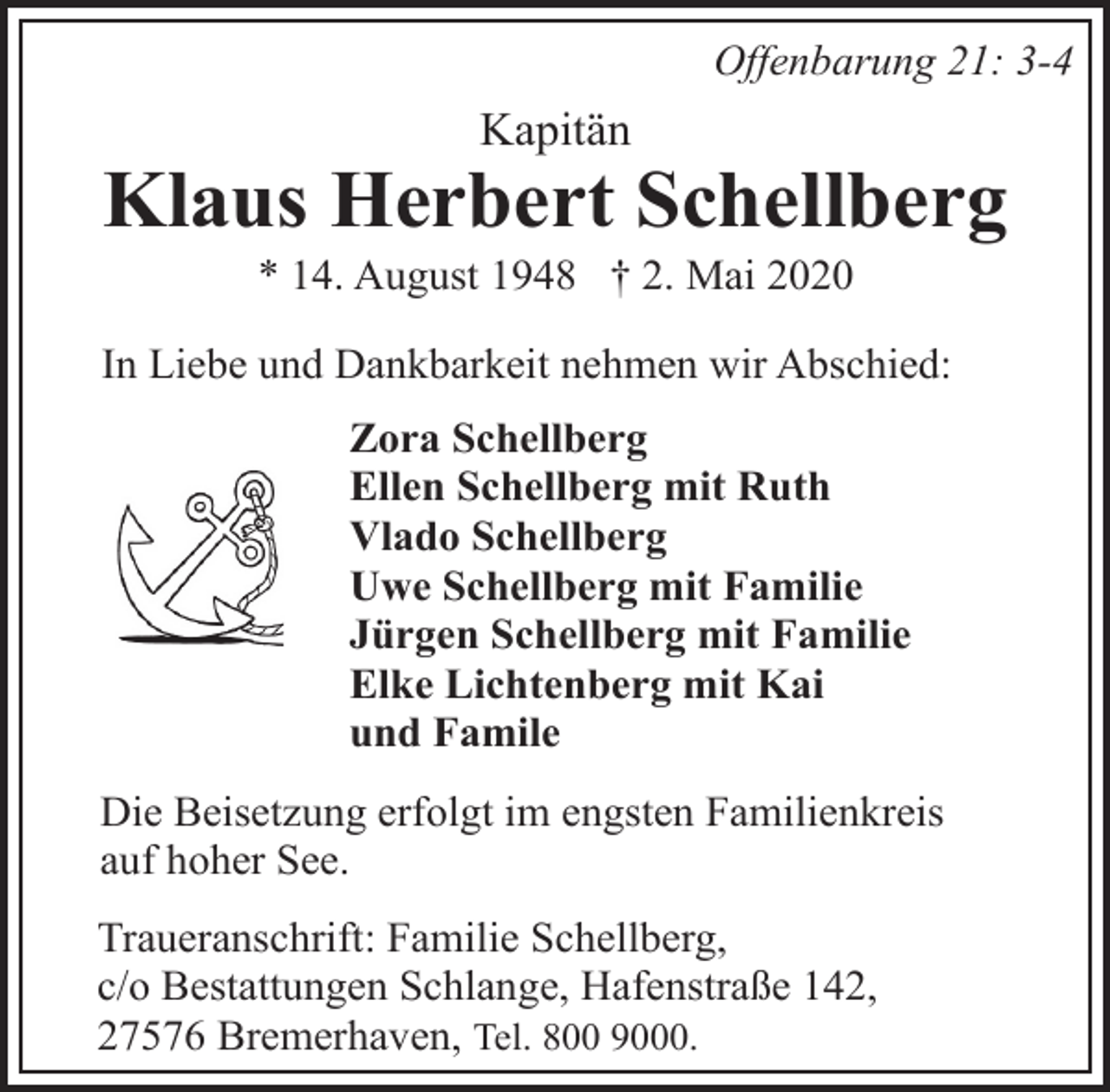 <p>Offenbarung 21: 3-4</p><p>Kapitän</p><p>Klaus Herbert Schellberg<br />* 14. August 1948 † 2. Mai 2020</p><p>In Liebe und Dankbarkeit nehmen wir Abschied:<br />Zora Schellberg<br />Ellen Schellberg mit Ruth<br />Vlado Schellberg<br />Uwe Schellberg mit Familie<br />Jürgen Schellberg mit Familie<br />Elke Lichtenberg mit Kai<br />und Famile<br />Die Beisetzung erfolgt im engsten Familienkreis<br />auf hoher See.<br />Traueranschrift: Familie Schellberg,<br />c/o Bestattungen Schlange, Hafenstraße 142,<br />27576 Bremerhaven, Tel. 800 9000.</p>