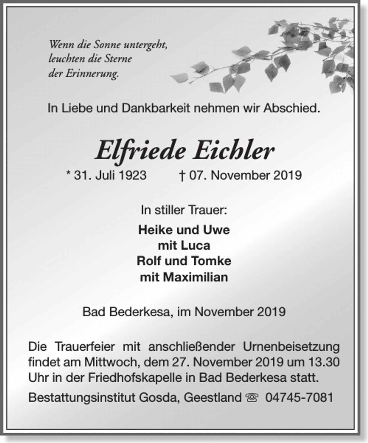 <p>Wenn die Sonne untergeht,<br />leuchten die Sterne<br />der Erinnerung.</p><p>In Liebe und Dankbarkeit nehmen wir Abschied.</p><p>Elfriede Eichler</p><p>* 31. Juli 1923</p><p>† 07. November 2019</p><p>In stiller Trauer:<br />Heike und Uwe<br />mit Luca<br />Rolf und Tomke<br />mit Maximilian<br />Bad Bederkesa, im November 2019<br />Die Trauerfeier mit anschließender Urnenbeisetzung<br />findet am Mittwoch, dem 27. November 2019 um 13.30<br />Uhr in der Friedhofskapelle in Bad Bederkesa statt.<br />Bestattungsinstitut Gosda, Geestland s 04745-7081</p>