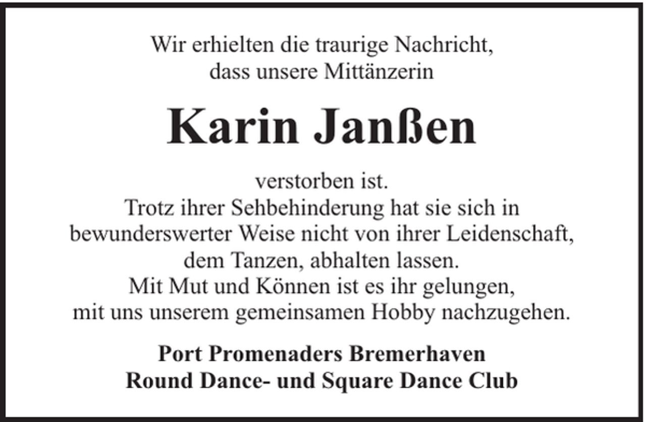 <p>Wir erhielten die traurige Nachricht,<br />dass unsere Mittänzerin</p><p>Karin Janßen<br />verstorben ist.<br />Trotz ihrer Sehbehinderung hat sie sich in<br />bewunderswerter Weise nicht von ihrer Leidenschaft,<br />dem Tanzen, abhalten lassen.<br />Mit Mut und Können ist es ihr gelungen,<br />mit uns unserem gemeinsamen Hobby nachzugehen.<br />Port Promenaders Bremerhaven<br />Round Dance- und Square Dance Club</p>