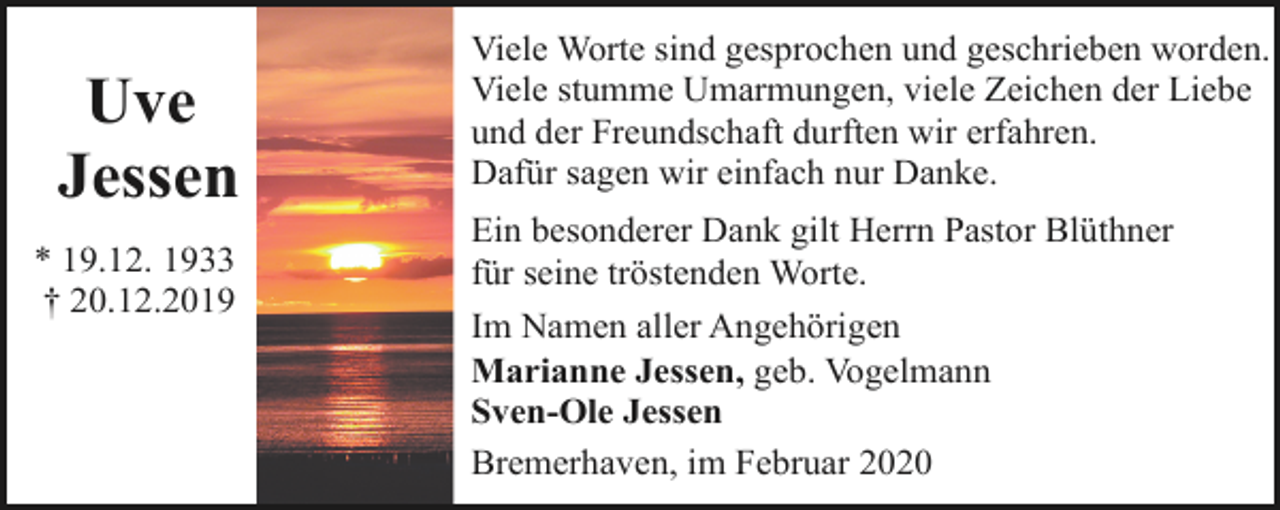 <p>Uve<br />Jessen<br />* 19.12. 1933<br />† 20.12.2019</p><p>Viele Worte sind gesprochen und geschrieben worden.<br />Viele stumme Umarmungen, viele Zeichen der Liebe<br />und der Freundschaft durften wir erfahren.<br />Dafür sagen wir einfach nur Danke.<br />Ein besonderer Dank gilt Herrn Pastor Blüthner<br />für seine tröstenden Worte.<br />Im Namen aller Angehörigen<br />Marianne Jessen, geb. Vogelmann<br />Sven-Ole Jessen<br />Bremerhaven, im Februar 2020</p>