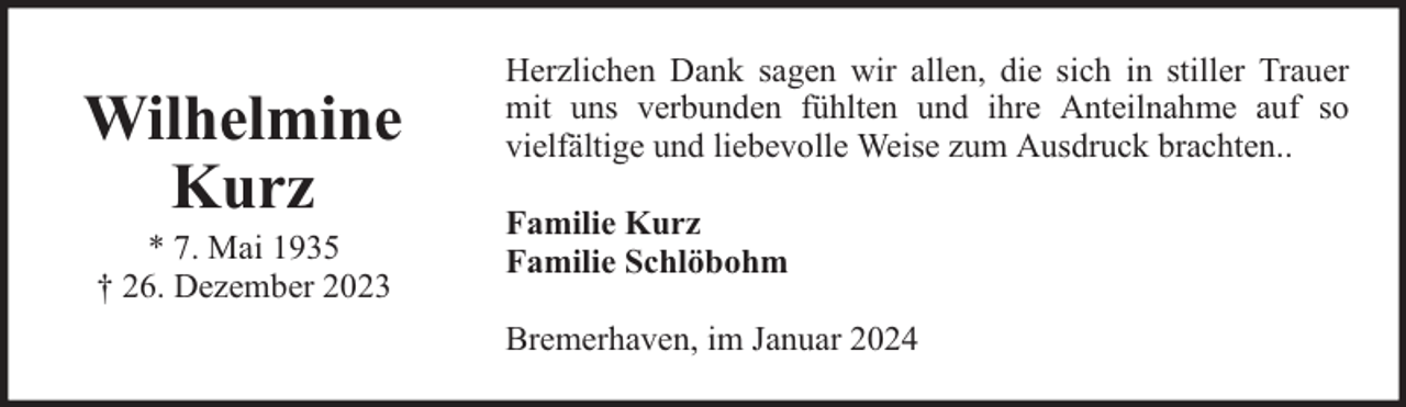 <p>Wilhelmine<br />Kurz<br />* 7. Mai 1935<br />† 26. Dezember 2023</p><p>Herzlichen Dank sagen wir allen, die sich in stiller Trauer<br />mit uns verbunden fühlten und ihre Anteilnahme auf so<br />vielfältige und liebevolle Weise zum Ausdruck brachten..<br />Familie Kurz<br />Familie Schlöbohm<br />Bremerhaven, im Januar 2024</p>