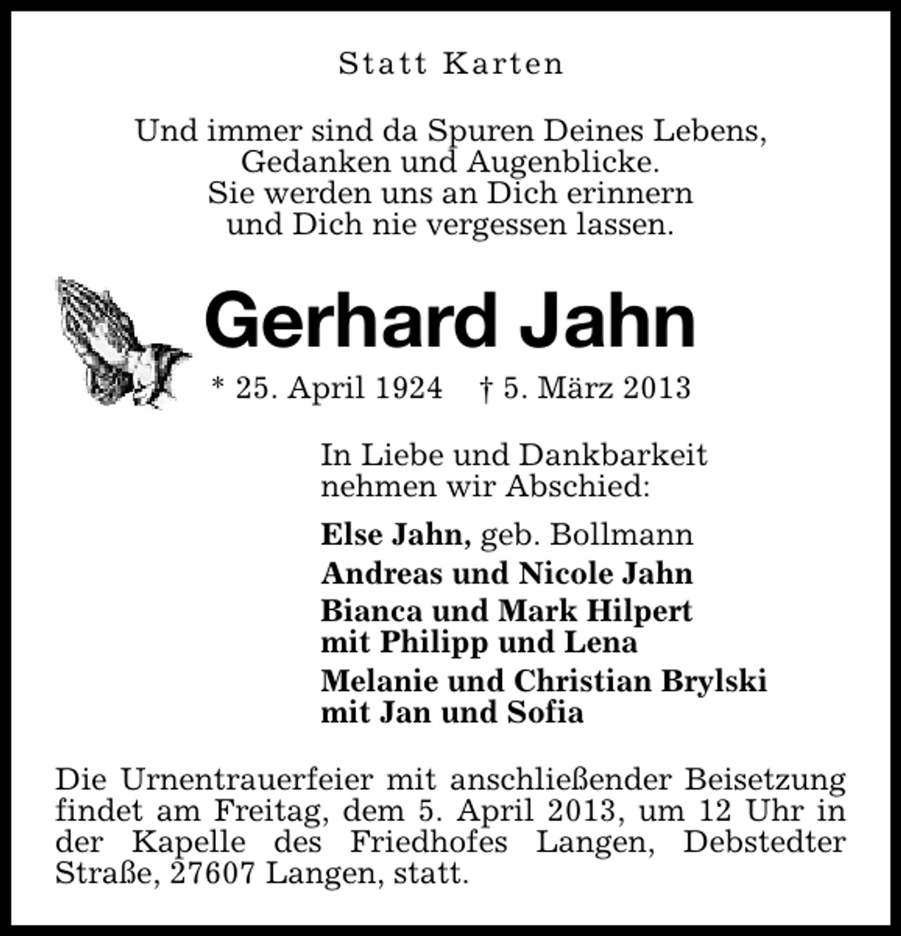 <p>S t a t t K a rt e n<br />Und immer sind da Spuren Deines Lebens,<br />Gedanken und Augenblicke.<br />Sie werden uns an Dich erinnern<br />und Dich nie vergessen lassen.</p><p>Gerhard Jahn<br />* 25. April 1924</p><p>† 5. März 2013</p><p>In Liebe und Dankbarkeit<br />nehmen wir Abschied:<br />Else Jahn, geb. Bollmann<br />Andreas und Nicole Jahn<br />Bianca und Mark Hilpert<br />mit Philipp und Lena<br />Melanie und Christian Brylski<br />mit Jan und Sofia<br />Die Urnentrauerfeier mit anschließender Beisetzung<br />findet am Freitag, dem 5. April 2013, um 12 Uhr in<br />der Kapelle des Friedhofes Langen, Debstedter<br />Straße, 27607 Langen, statt.</p>