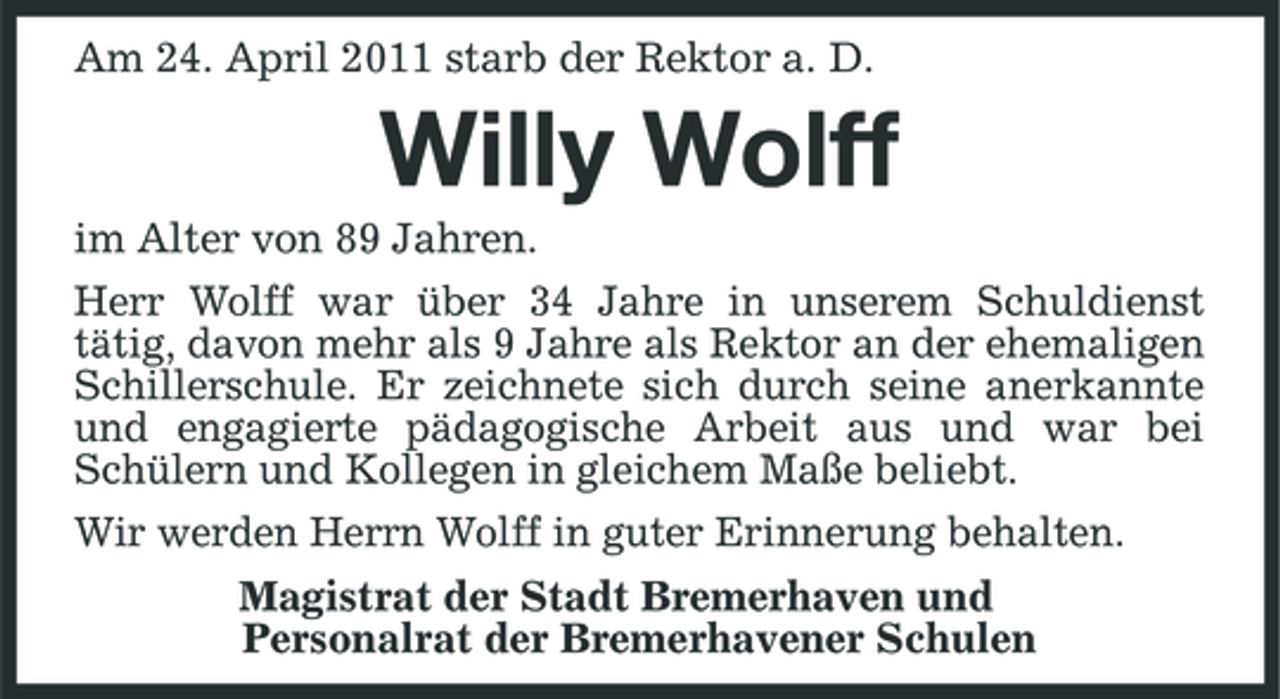 <p>Am 24. April 2011 starb der Rektor a. D.</p>
<p>Willy Wolff<br />im Alter von 89 Jahren. Herr Wolff war über 34 Jahre in unserem Schuldienst tätig, davon mehr als 9 Jahre als Rektor an der ehemaligen Schillerschule. Er zeichnete sich durch seine anerkannte und engagierte pädagogische Arbeit aus und war bei Schülern und Kollegen in gleichem Maße beliebt. Wir werden Herrn Wolff in guter Erinnerung behalten. Magistrat der Stadt Bremerhaven und Personalrat der Bremerhavener Schulen</p>