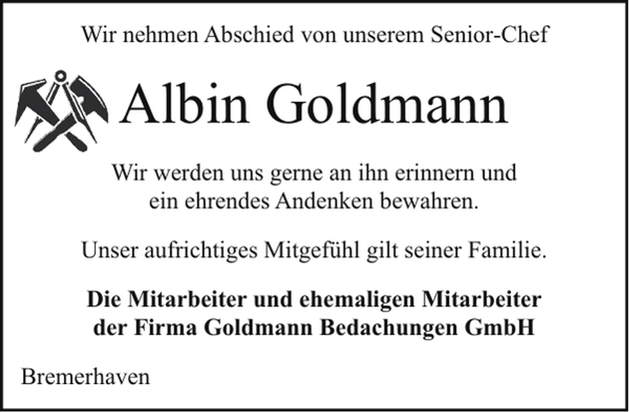 <p>Wir nehmen Abschied von unserem Senior-Chef</p><p>Albin Goldmann<br />Wir werden uns gerne an ihn erinnern und<br />ein ehrendes Andenken bewahren.<br />Unser aufrichtiges Mitgefühl gilt seiner Familie.<br />Die Mitarbeiter und ehemaligen Mitarbeiter<br />der Firma Goldmann Bedachungen GmbH<br />Bremerhaven</p>