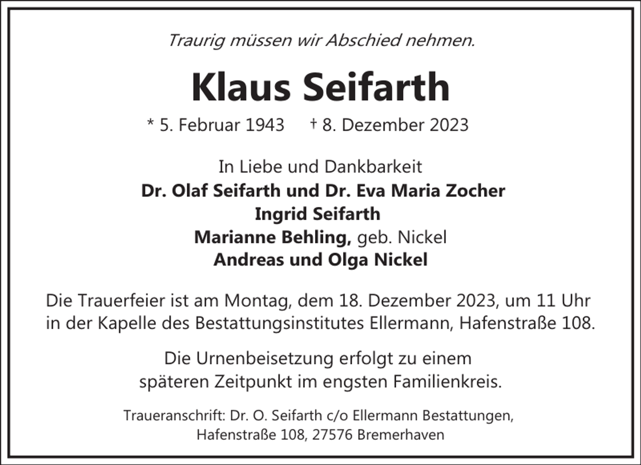 <p>Traurig müssen wir Abschied nehmen.</p><p>Klaus Seifarth</p><p>* 5. Februar 1943</p><p>† 8. Dezember 2023</p><p>In Liebe und Dankbarkeit<br />Dr. Olaf Seifarth und Dr. Eva Maria Zocher<br />Ingrid Seifarth<br />Marianne Behling, geb. Nickel<br />Andreas und Olga Nickel<br />Die Trauerfeier ist am Montag, dem 18. Dezember 2023, um 11 Uhr<br />in der Kapelle des Bestattungsinstitutes Ellermann, Hafenstraße 108.<br />Die Urnenbeisetzung erfolgt zu einem<br />späteren Zeitpunkt im engsten Familienkreis.<br />Traueranschrift: Dr. O. Seifarth c/o Ellermann Bestattungen,<br />Hafenstraße 108, 27576 Bremerhaven</p>