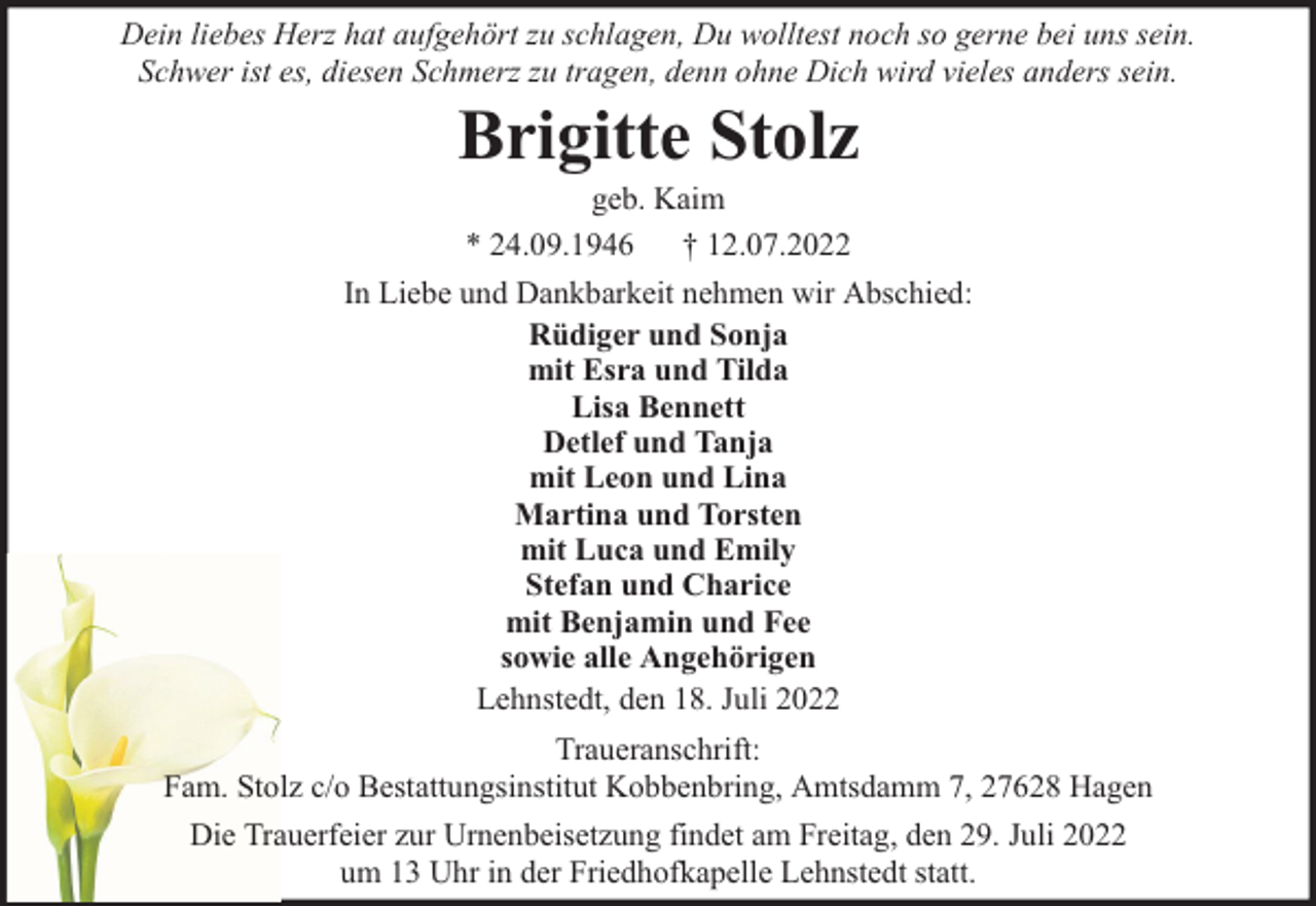 <p>Dein liebes Herz hat aufgehört zu schlagen, Du wolltest noch so gerne bei uns sein.<br />Schwer ist es, diesen Schmerz zu tragen, denn ohne Dich wird vieles anders sein.</p><p>Brigitte Stolz</p><p>geb. Kaim<br />* 24.09.1946 † 12.07.2022<br />In Liebe und Dankbarkeit nehmen wir Abschied:<br />Rüdiger und Sonja<br />mit Esra und Tilda<br />Lisa Bennett<br />Detlef und Tanja<br />mit Leon und Lina<br />Martina und Torsten<br />mit Luca und Emily<br />Stefan und Charice<br />mit Benjamin und Fee<br />sowie alle Angehörigen<br />Lehnstedt, den 18. Juli 2022<br />Traueranschrift:<br />Fam. Stolz c/o Bestattungsinstitut Kobbenbring, Amtsdamm 7, 27628 Hagen<br />Die Trauerfeier zur Urnenbeisetzung findet am Freitag, den 29. Juli 2022<br />um 13 Uhr in der Friedhofkapelle Lehnstedt statt.</p>