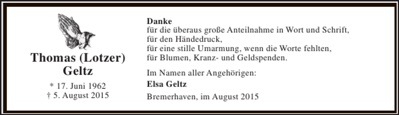 <p>Thomas (Lotzer)<br />Geltz<br />* 17. Juni 1962<br />† 5. August 2015</p><p>Danke<br />für die überaus große Anteilnahme in Wort und Schrift,<br />für den Händedruck,<br />für eine stille Umarmung, wenn die Worte fehlten,<br />für Blumen, Kranz- und Geldspenden.<br />Im Namen aller Angehörigen:<br />Elsa Geltz<br />Bremerhaven, im August 2015</p>