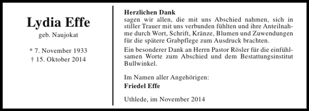 <p>Lydia Effe<br />geb. Naujokat</p><p>* 7. November 1933<br />† 15. Oktober 2014</p><p>Herzlichen Dank<br />sagen wir allen, die mit uns Abschied nahmen, sich in<br />stiller Trauer mit uns verbunden fühlten und ihre Anteilnahme durch Wort, Schrift, Kränze, Blumen und Zuwendungen<br />für die spätere Grabpflege zum Ausdruck brachten.<br />Ein besonderer Dank an Herrn Pastor Rösler für die einfühlsamen Worte zum Abschied und dem Bestattungsinstitut<br />Bullwinkel.<br />Im Namen aller Angehörigen:<br />Friedel Effe<br />Uthlede, im November 2014</p>