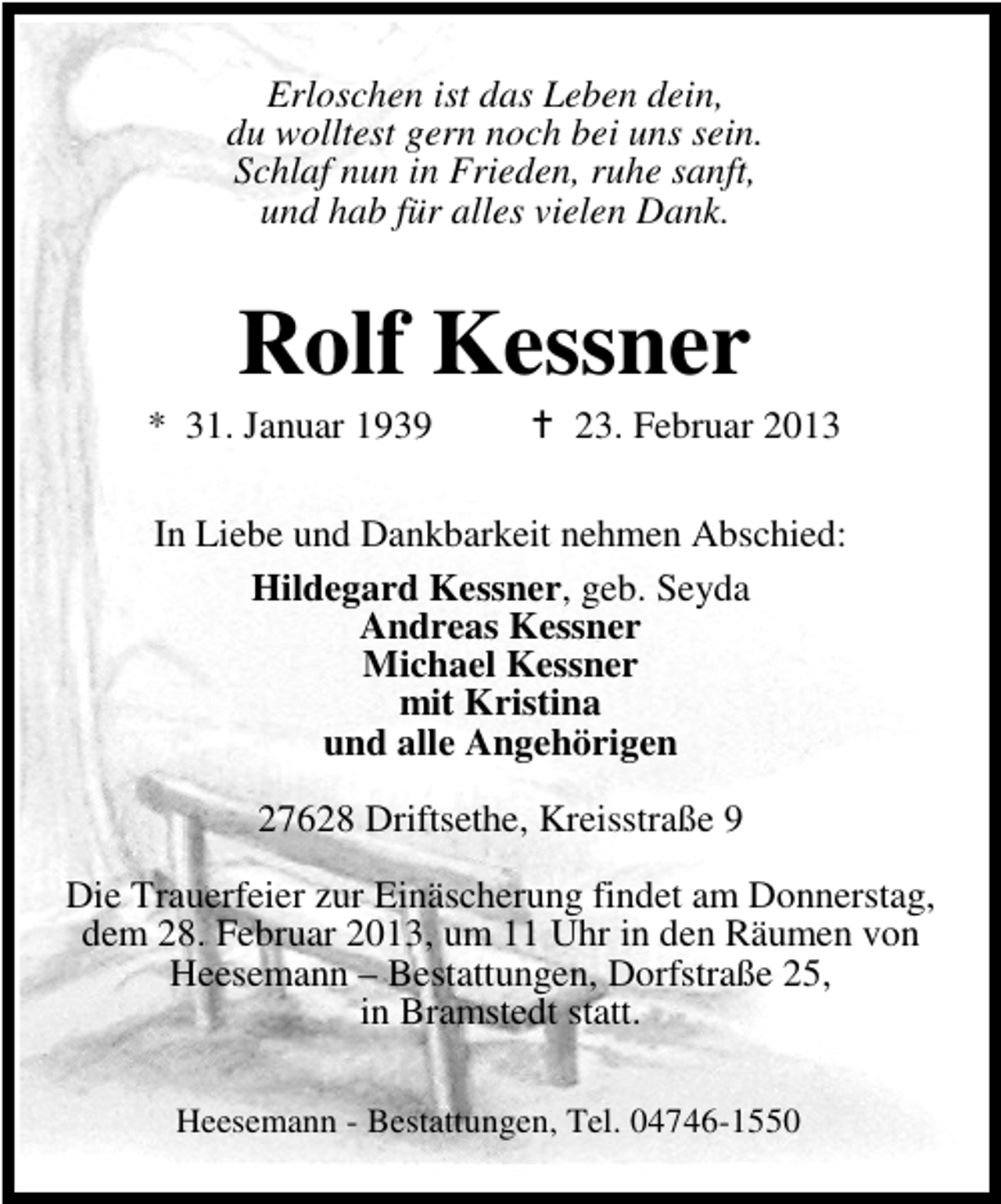 <p>Erloschen ist das Leben dein,<br />du wolltest gern noch bei uns sein.<br />Schlaf nun in Frieden, ruhe sanft,<br />und hab für alles vielen Dank.</p><p>Rolf Kessner</p><p>* 31. Januar 1939</p><p>23. Februar 2013</p><p>In Liebe und Dankbarkeit nehmen Abschied:<br />Hildegard Kessner, geb. Seyda<br />Andreas Kessner<br />Michael Kessner<br />mit Kristina<br />und alle Angehörigen<br />27628 Driftsethe, Kreisstraße 9<br />Die Trauerfeier zur Einäscherung findet am Donnerstag,<br />dem 28. Februar 2013, um 11 Uhr in den Räumen von<br />Heesemann – Bestattungen, Dorfstraße 25,<br />in Bramstedt statt.<br />Heesemann - Bestattungen, Tel. 04746-1550</p>