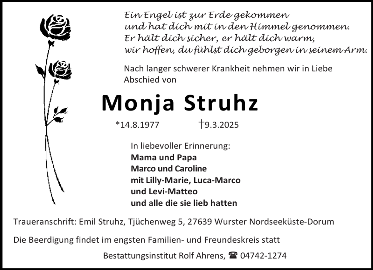 <p>Ein Engel ist zur Erde gekommen<br />und hat dich mit in den Himmel genommen.<br />Er hält dich sicher, er hält dich warm,<br />wir hoffen, du fühlst dich geborgen in seinem Arm.</p><p>Nach langer schwerer Krankheit nehmen wir in Liebe<br />Abschied von</p><p>Monja Struhz<br />*14.8.1977</p><p>†9.3.2025</p><p>In liebevoller Erinnerung:<br />Mama und Papa<br />Marco und Caroline<br />mit Lilly-Marie, Luca-Marco<br />und Levi-Matteo<br />und alle die sie lieb hatten<br />Traueranschrift: Emil Struhz, Tjüchenweg 5, 27639 Wurster Nordseeküste-Dorum<br />Die Beerdigung findet im engsten Familien- und Freundeskreis statt<br />Bestattungsinstitut Rolf Ahrens,  04742-1274</p>