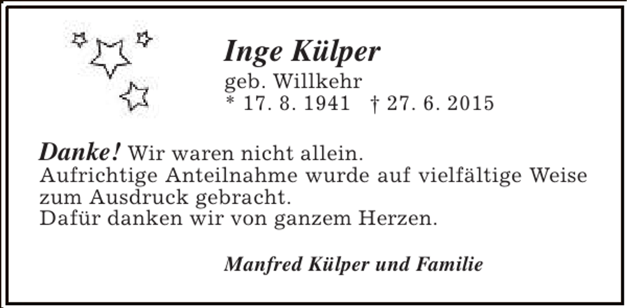 <p>Inge Külper</p><p>geb. Willkehr<br />* 17. 8. 1941 † 27. 6. 2015</p><p>Danke! Wir waren nicht allein.</p><p>Aufrichtige Anteilnahme wurde auf vielfältige Weise<br />zum Ausdruck gebracht.<br />Dafür danken wir von ganzem Herzen.<br />Manfred Külper und Familie</p>