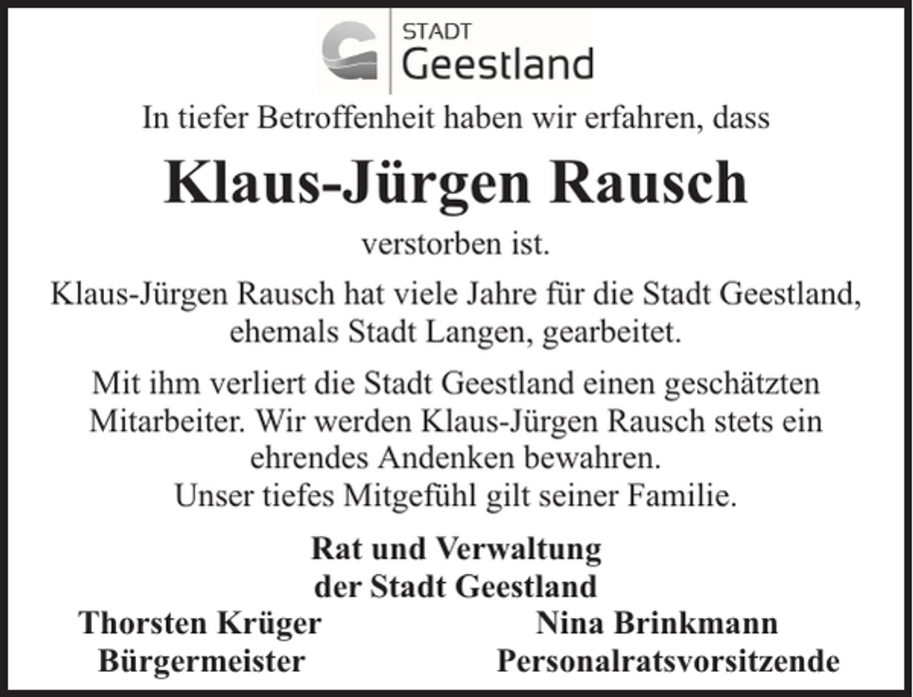 <p>In tiefer Betroffenheit haben wir erfahren, dass</p><p>Klaus-Jürgen Rausch</p><p>verstorben ist.<br />Klaus-Jürgen Rausch hat viele Jahre für die Stadt Geestland,<br />ehemals Stadt Langen, gearbeitet.<br />Mit ihm verliert die Stadt Geestland einen geschätzten<br />Mitarbeiter. Wir werden Klaus-Jürgen Rausch stets ein<br />ehrendes Andenken bewahren.<br />Unser tiefes Mitgefühl gilt seiner Familie.<br />Rat und Verwaltung<br />der Stadt Geestland<br />Thorsten Krüger<br />Nina Brinkmann<br />Bürgermeister<br />Personalratsvorsitzende</p>