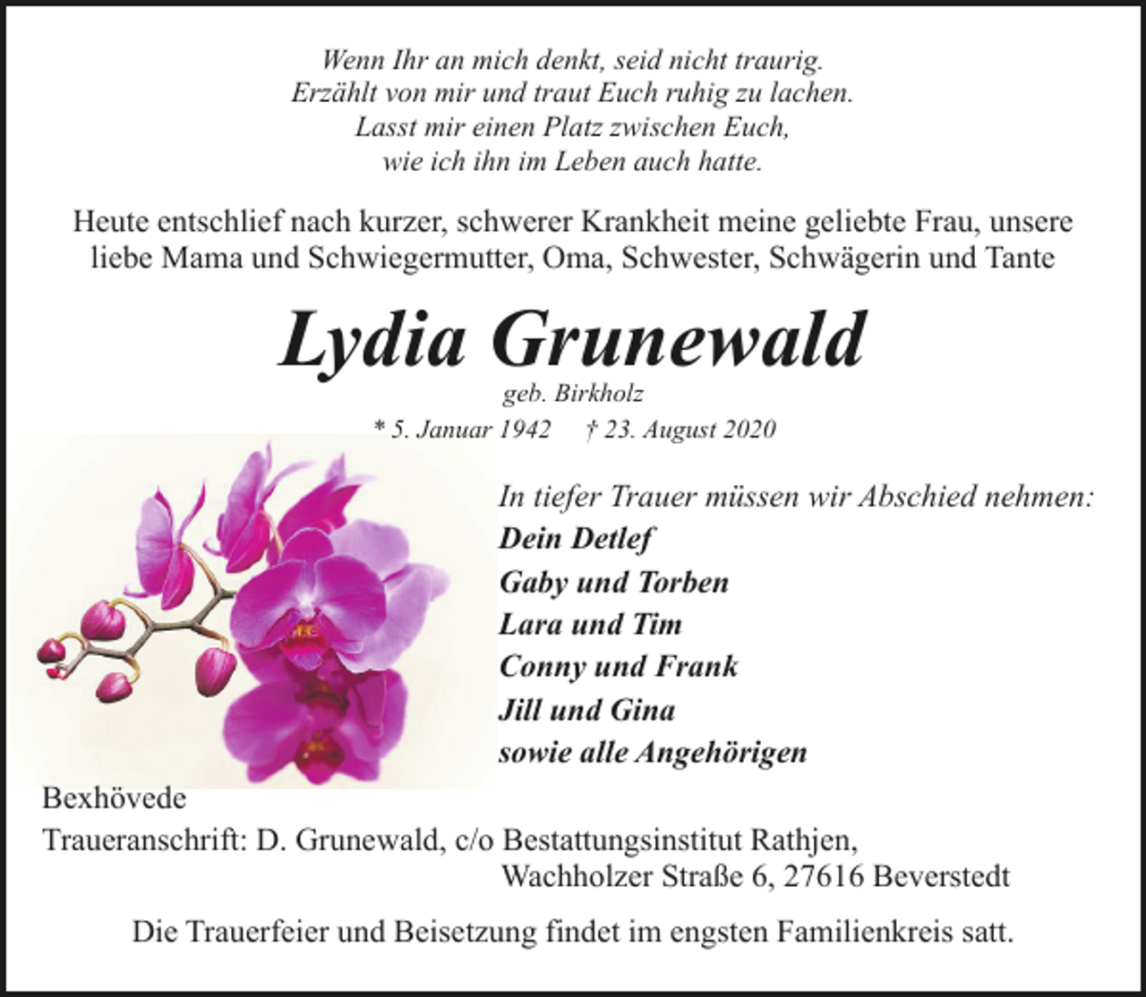 <p>Wenn Ihr an mich denkt, seid nicht traurig.<br />Erzählt von mir und traut Euch ruhig zu lachen.<br />Lasst mir einen Platz zwischen Euch,<br />wie ich ihn im Leben auch hatte.</p><p>Heute entschlief nach kurzer, schwerer Krankheit meine geliebte Frau, unsere<br />liebe Mama und Schwiegermutter, Oma, Schwester, Schwägerin und Tante</p><p>Lydia Grunewald<br />geb. Birkholz<br />* 5. Januar 1942 † 23. August 2020</p><p>In tiefer Trauer müssen wir Abschied nehmen:<br />Dein Detlef<br />Gaby und Torben<br />Lara und Tim<br />Conny und Frank<br />Jill und Gina<br />sowie alle Angehörigen<br />Bexhövede<br />Traueranschrift: D. Grunewald, c/o Bestattungsinstitut Rathjen,<br />Wachholzer Straße 6, 27616 Beverstedt<br />Die Trauerfeier und Beisetzung findet im engsten Familienkreis satt.</p>