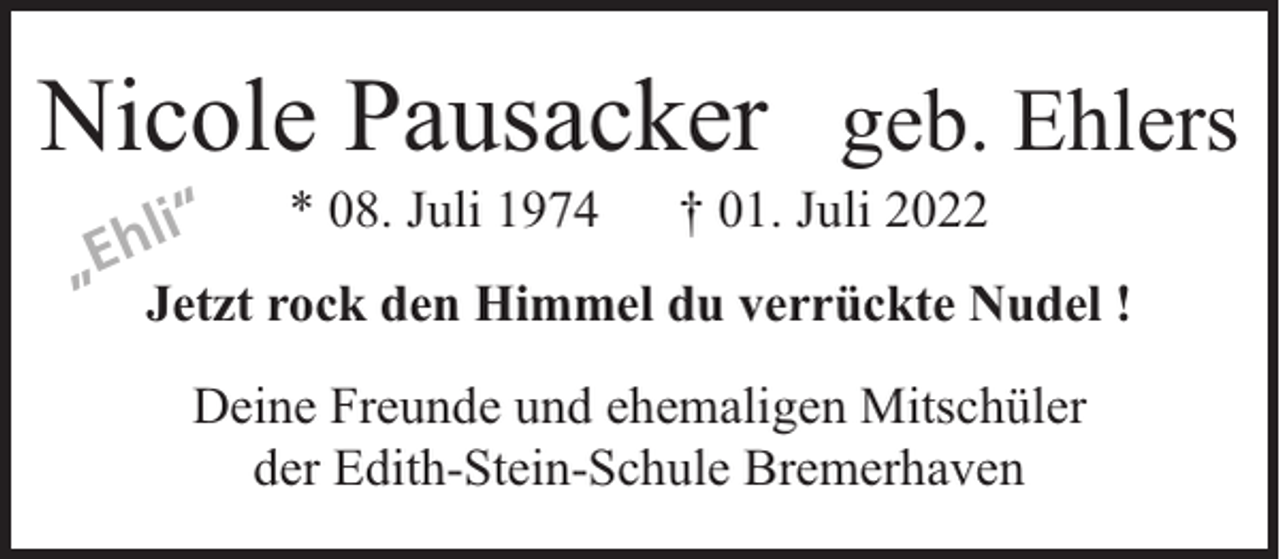 <p>Nicole Pausacker geb. Ehlers<br />li“<br />„Eh</p><p>* 08. Juli 1974</p><p>† 01. Juli 2022</p><p>Jetzt rock den Himmel du verrückte Nudel !<br />Deine Freunde und ehemaligen Mitschüler<br />der Edith-Stein-Schule Bremerhaven</p>