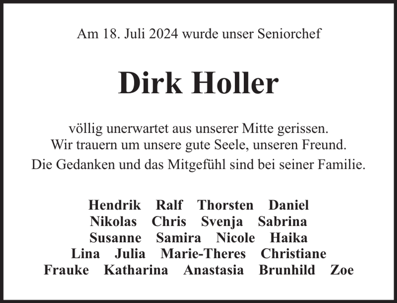 <p>Am 18. Juli 2024 wurde unser Seniorchef</p><p>Dirk Holler<br />völlig unerwartet aus unserer Mitte gerissen.<br />Wir trauern um unsere gute Seele, unseren Freund.<br />Die Gedanken und das Mitgefühl sind bei seiner Familie.<br />Hendrik Ralf Thorsten Daniel<br />Nikolas Chris Svenja Sabrina<br />Susanne Samira Nicole Haika<br />Lina Julia Marie-Theres Christiane<br />Frauke Katharina Anastasia Brunhild Zoe</p>