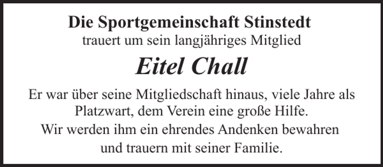 <p>Die Sportgemeinschaft Stinstedt<br />trauert um sein langjähriges Mitglied</p><p>Eitel Chall<br />Er war über seine Mitgliedschaft hinaus, viele Jahre als<br />Platzwart, dem Verein eine große Hilfe.<br />Wir werden ihm ein ehrendes Andenken bewahren<br />und trauern mit seiner Familie.</p>