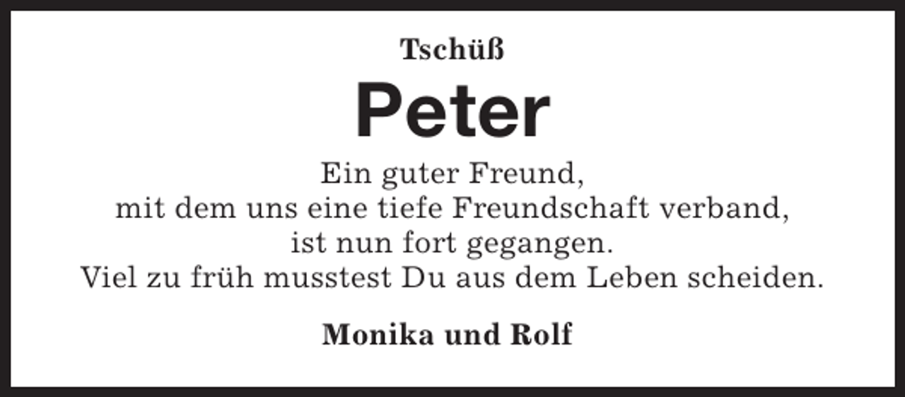 <p>Tschüß</p><p>Peter</p><p>Ein guter Freund,<br />mit dem uns eine tiefe Freundschaft verband,<br />ist nun fort gegangen.<br />Viel zu früh musstest Du aus dem Leben scheiden.<br />Monika und Rolf</p>