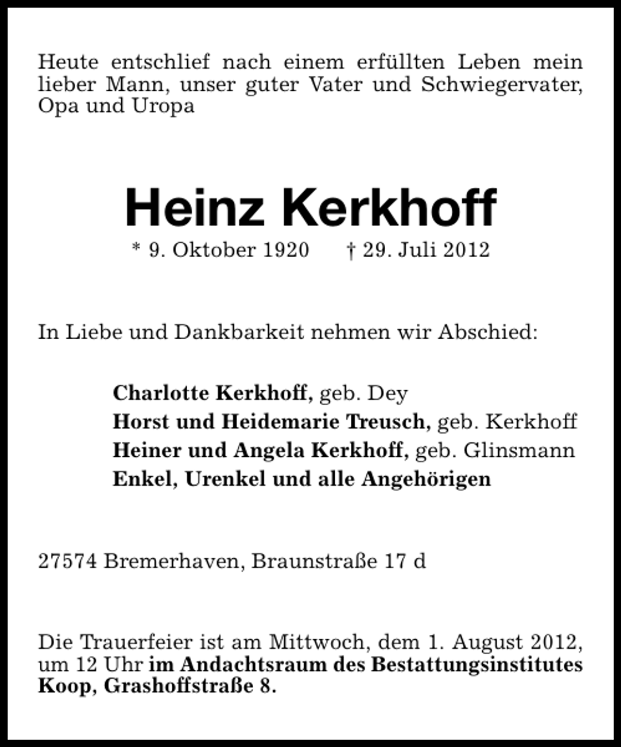 <p>Heute entschlief nach einem erfüllten Leben mein<br />lieber Mann, unser guter Vater und Schwiegervater,<br />Opa und Uropa</p><p>Heinz Kerkhoff<br />* 9. Oktober 1920</p><p>† 29. Juli 2012</p><p>In Liebe und Dankbarkeit nehmen wir Abschied:<br />Charlotte Kerkhoff, geb. Dey<br />Horst und Heidemarie Treusch, geb. Kerkhoff<br />Heiner und Angela Kerkhoff, geb. Glinsmann<br />Enkel, Urenkel und alle Angehörigen<br />27574 Bremerhaven, Braunstraße 17 d<br />Die Trauerfeier ist am Mittwoch, dem 1. August 2012,<br />um 12 Uhr im Andachtsraum des Bestattungsinstitutes<br />Koop, Grashoffstraße 8.</p>