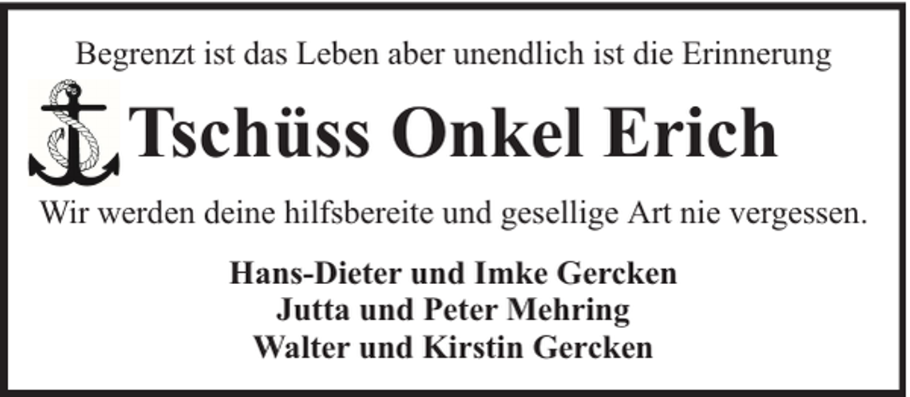 <p>Begrenzt ist das Leben aber unendlich ist die Erinnerung</p><p>Tschüss Onkel Erich<br />Wir werden deine hilfsbereite und gesellige Art nie vergessen.<br />Hans-Dieter und Imke Gercken<br />Jutta und Peter Mehring<br />Walter und Kirstin Gercken</p>
