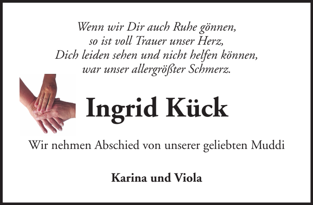 <p>Wenn wir Dir auch Ruhe gönnen,<br />so ist voll Trauer unser Herz,<br />Dich leiden sehen und nicht helfen können,<br />war unser allergrößter Schmerz.</p><p>Ingrid Kück<br />Wir nehmen Abschied von unserer geliebten Muddi<br />Karina und Viola</p>