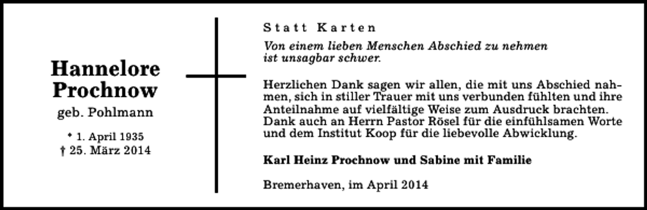 <p>Hannelore<br />Prochnow<br />geb. Pohlmann<br />* 1. April 1935</p><p>† 25. März 2014</p><p>Statt Karten<br />Von einem lieben Menschen Abschied zu nehmen<br />ist unsagbar schwer.<br />Herzlichen Dank sagen wir allen, die mit uns Abschied nahmen, sich in stiller Trauer mit uns verbunden fühlten und ihre<br />Anteilnahme auf vielfältige Weise zum Ausdruck brachten.<br />Dank auch an Herrn Pastor Rösel für die einfühlsamen Worte<br />und dem Institut Koop für die liebevolle Abwicklung.<br />Karl Heinz Prochnow und Sabine mit Familie<br />Bremerhaven, im April 2014</p>