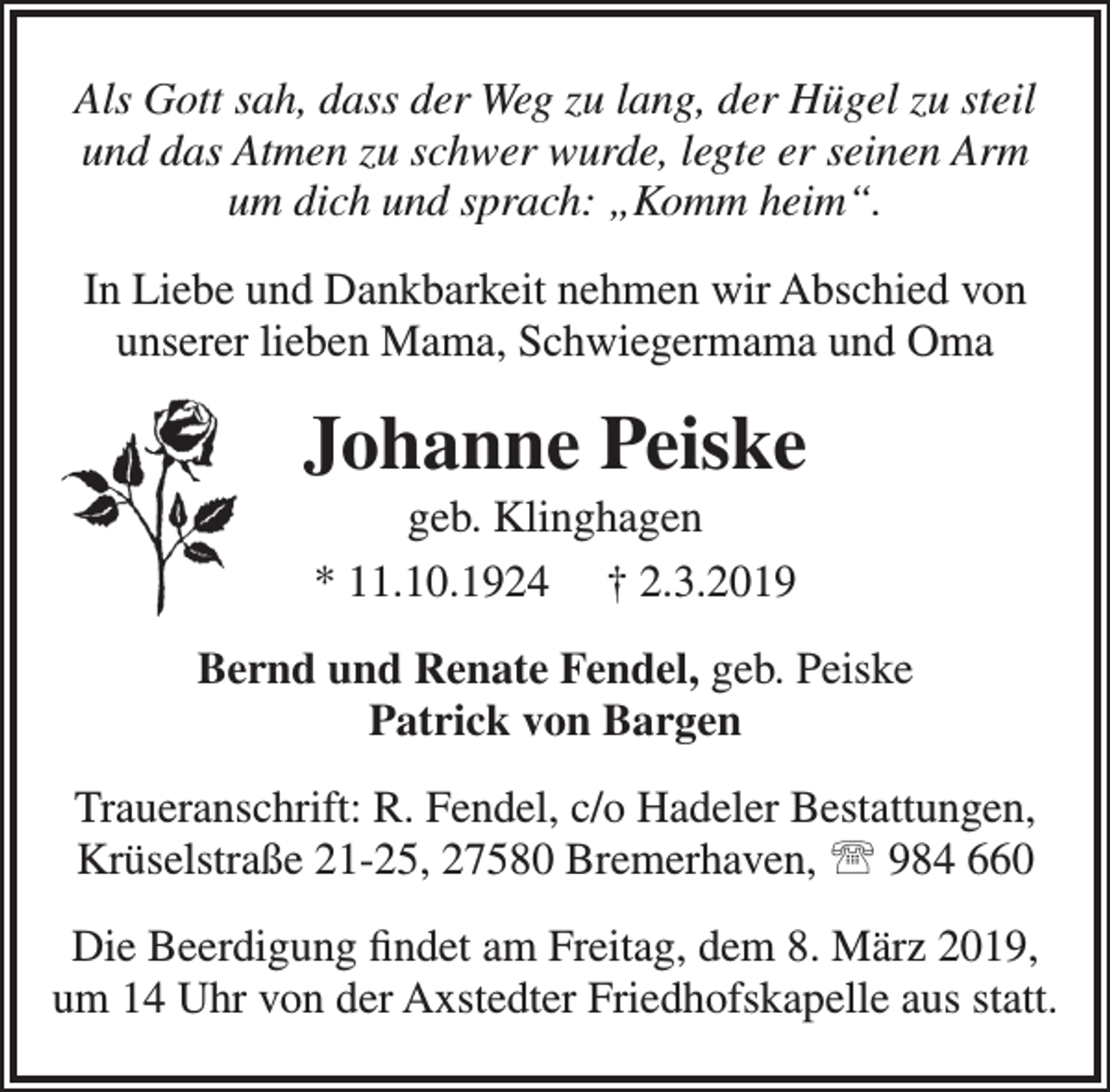 <p>Als Gott sah, dass der Weg zu lang, der Hügel zu steil<br />und das Atmen zu schwer wurde, legte er seinen Arm<br />um dich und sprach: „Komm heim“.<br />In Liebe und Dankbarkeit nehmen wir Abschied von<br />unserer lieben Mama, Schwiegermama und Oma</p><p>Johanne Peiske<br />geb. Klinghagen<br />* 11.10.1924 † 2.3.2019</p><p>Bernd und Renate Fendel, geb. Peiske<br />Patrick von Bargen<br />Traueranschrift: R. Fendel, c/o Hadeler Bestattungen,<br />Krüselstraße 21-25, 27580 Bremerhaven,  984 660<br />Die Beerdigung ﬁndet am Freitag, dem 8. März 2019,<br />um 14 Uhr von der Axstedter Friedhofskapelle aus statt.</p>